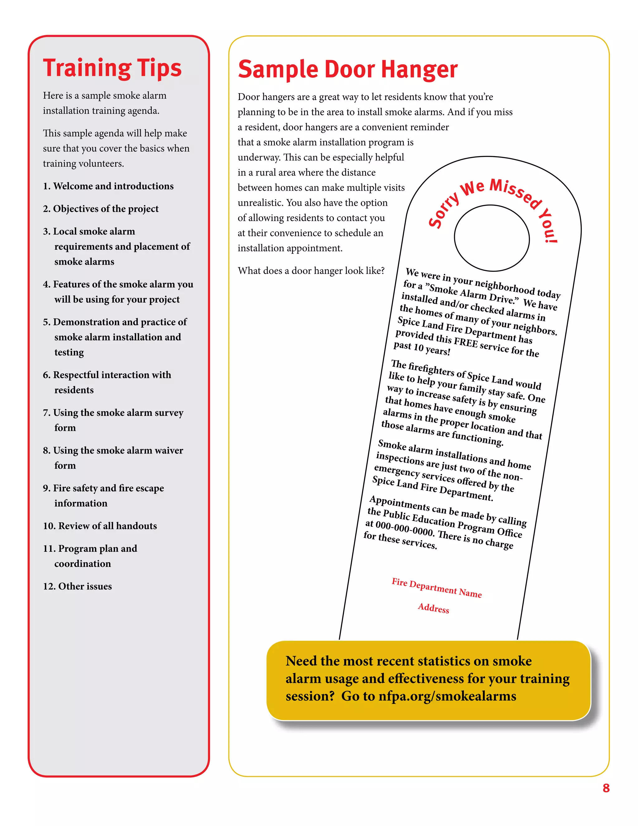 8
Sample Door Hanger
Door hangers are a great way to let residents know that you’re
planning to be in the area to install smoke alarms. And if you miss
a resident, door hangers are a convenient reminder
that a smoke alarm installation program is
underway. This can be especially helpful
in a rural area where the distance
between homes can make multiple visits
unrealistic. You also have the option
of allowing residents to contact you
at their convenience to schedule an
installation appointment.
What does a door hanger look like? We were in your neighborhood today
for a ”Smoke Alarm Drive.” We have
installed and/or checked alarms in
the homes of many of your neighbors.
Spice Land Fire Department has
provided this FREE service for the
past 10 years!
The firefighters of Spice Land would
like to help your family stay safe. One
way to increase safety is by ensuring
that homes have enough smoke
alarms in the proper location and that
those alarms are functioning.Smoke alarm installations and home
inspections are just two of the non-
emergency services offered by the
Spice Land Fire Department.Appointments can be made by calling
the Public Education Program Office
at 000-000-0000. There is no charge
for these services.
Fire Department Name
Address
Sorr
y We Misse
d
You!
Training Tips
Here is a sample smoke alarm
installation training agenda.
This sample agenda will help make
sure that you cover the basics when
training volunteers.
1. Welcome and introductions
2. Objectives of the project
3. Local smoke alarm
requirements and placement of
smoke alarms
4. Features of the smoke alarm you
will be using for your project
5. Demonstration and practice of
smoke alarm installation and
testing
6. Respectful interaction with
residents
7. Using the smoke alarm survey
form
8. Using the smoke alarm waiver
form
9. Fire safety and fire escape
information
10. Review of all handouts
11. Program plan and
coordination
12. Other issues
Need the most recent statistics on smoke
alarm usage and effectiveness for your training
session? Go to nfpa.org/smokealarms
 