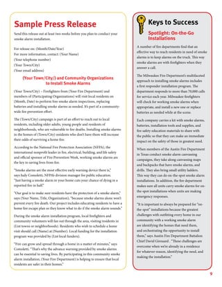 9
Sample Press Release
Send this release out at least two weeks before you plan to conduct your
smoke alarm installation.
For release on: (Month/Date/Year)
For more information, contact: (Your Name)
(Your telephone number)
(Your Town/City)
(Your email address)	
(Your Town/City/) and Community Organizations
to Install Smoke Alarms
(Your Town/City) – Firefighters from (Your Fire Department) and
members of (Participating Organizations) will visit local residents on
(Month, Date) to perform free smoke alarm inspections, replacing
batteries and installing smoke alarms as needed. It’s part of a community-
wide fire prevention effort.
The (Town/City) campaign is part of an effort to reach out to local
residents, including older adults, young people and residents of
neighborhoods, who are vulnerable to fire deaths. Installing smoke alarms
in the homes of (Town/City) residents who don’t have them will increase
their odds of surviving a home fire.
According to the National Fire Protection Association (NFPA), the
international nonprofit leader in fire, electrical, building, and life safety
and official sponsor of Fire Prevention Week, working smoke alarms are
the key to saving lives from fire.
“Smoke alarms are the most effective early warning device there is,”
says Judy Comoletti, NFPA’s division manager for public education.
“Just having a smoke alarm in your home cuts your chance of dying in a
reported fire in half.”
“Our goal is to make sure residents have the protection of a smoke alarm,”
says (Your Name, Title, Organization), “because smoke alarms alone won’t
prevent every fire death. Our project includes educating residents to have a
home fire escape plan so they know what to do if the smoke alarm sounds.”
During the smoke alarm installation program, local firefighters and
community volunteers will fan out through the area, visiting residents in
(List towns or neighborhoods). Residents who wish to schedule a home
visit should call (Name) at (Number). Local funding for the installation
program was provided by (List local funders).
“Fire can grow and spread through a home in a matter of minutes,” says
Comoletti. “That’s why the advance warning provided by smoke alarms
can be essential to saving lives. By participating in this community smoke
alarm installation, (Your Fire Department) is helping to ensure that local
residents are safer in their homes.”
Keys to Success
Spotlight: On-the-Go
Installations
A number of fire departments find that an
effective way to reach residents in need of smoke
alarms is to keep alarms on the truck. This way
smoke alarms are with firefighters when they
answer a call.
The Milwaukee Fire Department’s multifaceted
approach to installing smoke alarms includes
a first responder installation program. The
department responds to more than 70,000 calls
for service each year. Milwaukee firefighters
will check for working smoke alarms when
appropriate, and install a new one or replace
batteries as needed while at the scene.
Each company carries a kit with smoke alarms,
batteries, installation tools and supplies, and
fire safety education materials to share with
the public so that they can make an immediate
impact on the safety of those in greatest need.
When members of the Austin Fire Department
in Texas conduct smoke alarm canvassing
campaigns, they take along canvassing maps
and backpacks that have smoke alarms, and
drills. They also bring small utility ladders.
This way they can do on-the-spot smoke alarm
installations. In addition, the fire department
makes sure all units carry smoke alarms for on-
the-spot installations when units are making
emergency responses.
“It is important to always be prepared for “on-
the-spot” installations because the greatest
challenges with outfitting every home in our
community with a working smoke alarm
are identifying the homes that need them,
and orchestrating the opportunity to install
them,” says Austin Fire Department Battalion
Chief David Girouard . “These challenges are
overcome when we’re already in a residence
for whatever reason, identifying the need, and
making the installation.”
 