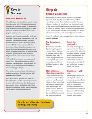 10
Step 6:
Recruit Volunteers
Your ability to recruit and provide training to volunteers is
important. It will play a big part in determining just how
successful your smoke alarm installation project is. The more
volunteers you have, the more homes your team members will
be able to visit. Numbers are important, but quality is too. You’ll
be visiting the homes of some of the more vulnerable members
of your community. You’ll want to make absolutely sure that the
volunteers you recruit are both trustworthy and accountable.
First of all, you’ll need to develop a plan for recruiting volunteers.
Here are some tips.
Fire department
first
As mentioned earlier, fire
department participation is
essential. The fire chief may
be willing to assign on-duty
firefighters to the task (Of
course, be prepared for them
to leave quickly in the event
of an emergency). Off-duty
firefighters can also be called
on to help.
Start with your
planning committee
Groups involved in planning
your smoke alarm installation
project are a good source of
volunteers. These may include,
staff members of health and
safety organizations, and
members of local chapters of
service organizations such as
The Lions Clubs International
and Rotary International.
Target the
community
Very likely, there are groups
in your community that share
your mission of fire safety and
prevention, but aren’t involved
in the actual planning of the
event. Supplying volunteers
to help with the installation
of smoke alarms is a relatively
easy way for these groups to
support your efforts.
Branch out – with
care
With the proper training, all
sorts of people can serve as
volunteers on your installation
team. Installation campaigns
across the country have
circulated their appeals for
volunteers via radio, television,
blog posts, social networking
sites, and web sites that list
volunteer opportunities.
Keys to
Success
Operation Save-A-Life
When Cleveland experienced a rise in deaths due to
home fires in the early 1990s, a local businessman
decided to do something about it. He spearheaded
a free smoke alarm installation program for older
adults and residents who had low incomes. The
program continues today.
Operation Save-A-Life is sponsored by the Greater
Cleveland Chapter of the American Red Cross. The
Cleveland Fire Department is a key participant.
Residents who need alarms call a hotline, which
is screened by Red Cross volunteers. The fire
department picks up the applications, along with
smoke alarms and batteries, and distributes them
among the station houses. Then the fire department
makes the appointments to install the alarms.
Eligible residents can request up to three alarms.
“We install alarms to ensure proper placement,”
says Lt. Larry Gray, public information officer,
Cleveland Fire Department. “While we are in the
house, if we see any safety issues we inform the
resident and suggest changes.”
Gray says the department leaves information on
cooking safety, escape planning, and other safety
topics with the residents.
Since the launch of Operation Save-A-Life, the
Greater Cleveland area has experienced a dramatic
decrease in home fire deaths. Cleveland reached
a century low of three fire deaths in 2011. Work
continues to reduce the number to zero. More than
130,000 smoke alarms have been installed.
To order sets of fire safety brochures,
visit nfpa.org/catalog
 