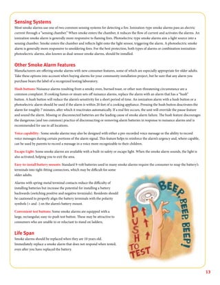 13
Sensing Systems
Most smoke alarms use one of two common sensing systems for detecting a fire. Ionization-type smoke alarms pass an electric
current through a “sensing chamber.” When smoke enters the chamber, it reduces the flow of current and activates the alarms. An
ionization smoke alarm is generally more responsive to flaming fires. Photoelectric-type smoke alarms aim a light source into a
sensing chamber. Smoke enters the chamber and reflects light onto the light sensor, triggering the alarm. A photoelectric smoke
alarm is generally more responsive to smoldering fires. For the best protection, both types of alarms or combination ionization-
photoelectric alarms, also known as dual-sensor smoke alarms, should be installed.
Other Smoke Alarm Features
Manufacturers are offering smoke alarms with new consumer features, some of which are especially appropriate for older adults.
Take these options into account when buying alarms for your community installation project, but be sure that any alarm you
purchase bears the label of a recognized testing laboratory.
Hush buttons: Nuisance alarms resulting from a smoky oven, burned toast, or other non-threatening circumstance are a
common complaint. If cooking fumes or steam sets off nuisance alarms, replace the alarm with an alarm that has a “hush”
button. A hush button will reduce the alarm’s sensitivity for a short period of time. An ionization alarm with a hush button or a
photoelectric alarm should be used if the alarm is within 20 feet of a cooking appliance. Pressing the hush button deactivates the
alarm for roughly 7 minutes, after which it reactivates automatically. If a real fire occurs, the unit will override the pause feature
and sound the alarm. Missing or disconnected batteries are the leading cause of smoke alarm failure. The hush feature discourages
the dangerous (and too common) practice of disconnecting or removing alarm batteries in response to nuisance alarms and is
recommended for use in all locations.
Voice capability: Some smoke alarms may also be designed with either a pre-recorded voice message or the ability to record
voice messages during certain portions of the alarm signal. This feature helps to reinforce the alarm’s urgency and, where capable,
can be used by parents to record a message in a voice more recognizable to their children.
Escape Light: Some smoke alarms are available with a built-in safety or escape light. When the smoke alarm sounds, the light is
also activated, helping you to exit the area.
Easy-to-install battery mounts: Standard 9-volt batteries used in many smoke alarms require the consumer to snap the battery’s
terminals into tight-fitting connectors, which may be difficult for some
older adults.
Alarms with spring-metal terminal contacts reduce the difficulty of
installing batteries but increase the potential for installing a battery
backwards (switching positive and negative terminals). Residents should
be cautioned to properly align the battery terminals with the polarity
symbols (+ and -) on the alarm’s battery mount.
Convenient test buttons: Some smoke alarms are equipped with a
large, rectangular, easy-to-push test button. These may be attractive to
consumers who are unable to or reluctant to stand on ladders.
Life Span
Smoke alarms should be replaced when they are 10 years old.
Immediately replace a smoke alarm that does not respond when tested,
even after you have replaced the battery.
 