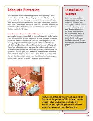 15
Installation
Waiver
Before your team members
actually install a smoke alarm in
a particular household, they’ll
need to get the resident’s signature
on a waiver. (See sample on next
page.) By signing the waiver,
the resident agrees not to sue
the fire department, the city or
town, or other organizations
involved in the smoke alarm
installation program in the event
that the smoke alarm fails to work
properly.
Adequate Protection
Since the majority of fatal home fires happen when people are asleep, a smoke
alarm should be installed outside each sleeping area, inside all bedrooms and
on every level of the home (including the basement). People sometimes sleep in
rooms other than bedrooms, such as living rooms, dens, dining rooms, and home
offices where a fire may start. The closer an alarm is to a fire’s origin, the sooner the
alarm will sound. For the best protection, install interconnected smoke alarms so
when one sounds, they all sound.
Alarms for people who are deaf or hard of hearing: Smoke alarms and alert
devices, called accessories, are available for people who are deaf or hard of hearing.
Strobe lights throughout the home are activated by smoke alarms and alert people
who are deaf and hard of hearing to fire conditions. When people who are deaf
are asleep, a high-intensity strobe light along with a pillow or bed shaker can
wake them up and alert them to fire conditions so they can escape. When people
who are hard of hearing are asleep, accessories that produce a loud, mixed low-
pitched sound can effectively wake them up and alert them to fire conditions. This
equipment is activated by the sound of a standard smoke alarm. Recent research
shows that a loud, mixed low-pitched sound is more effective for waking people
of all ages than the loud high-pitched sound of a traditional smoke alarm. Again,
choose products that have the label of a recognized testing laboratory.
NFPA’s Remembering WhenTM
: A Fire and Fall
Prevention Program for Older Adults, centered
around 16 key safety messages. Eight fire
prevention and eight fall prevention. To learn
more, visit nfpa.org/rememberingwhen.
 