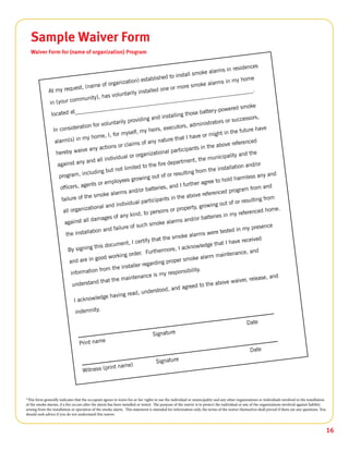 16
Sample Waiver Form
Waiver Form for (name of organization) Program
*This form generally indicates that the occupant agrees to waive his or her rights to sue the individual or municipality and any other organizations or individuals involved in the installation
of the smoke alarms, if a fire occurs after the alarm has been installed or tested. The purpose of the waiver is to protect the individual or any of the organizations involved against liability
arising from the installation or operation of the smoke alarm. This statement is intended for information only, the terms of the waiver themselves shall prevail if there are any questions. You
should seek advice if you do not understand this waiver.
 