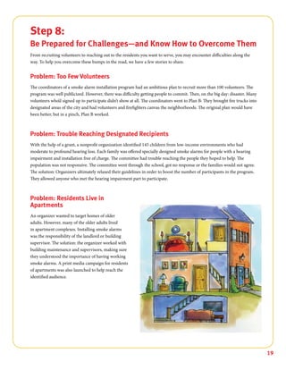 19
Step 8:
Be Prepared for Challenges—and Know How to Overcome Them
From recruiting volunteers to reaching out to the residents you want to serve, you may encounter difficulties along the
way. To help you overcome these bumps in the road, we have a few stories to share.
Problem: Too Few Volunteers
The coordinators of a smoke alarm installation program had an ambitious plan to recruit more than 100 volunteers. The
program was well publicized. However, there was difficulty getting people to commit. Then, on the big day: disaster. Many
volunteers who’d signed up to participate didn’t show at all. The coordinators went to Plan B: They brought fire trucks into
designated areas of the city and had volunteers and firefighters canvas the neighborhoods. The original plan would have
been better, but in a pinch, Plan B worked.
Problem: Trouble Reaching Designated Recipients
With the help of a grant, a nonprofit organization identified 145 children from low-income environments who had
moderate to profound hearing loss. Each family was offered specially designed smoke alarms for people with a hearing
impairment and installation free of charge. The committee had trouble reaching the people they hoped to help. The
population was not responsive. The committee went through the school, got no response or the families would not agree.
The solution: Organizers ultimately relaxed their guidelines in order to boost the number of participants in the program.
They allowed anyone who met the hearing impairment part to participate.
Problem: Residents Live in
Apartments
An organizer wanted to target homes of older
adults. However, many of the older adults lived
in apartment complexes. Installing smoke alarms
was the responsibility of the landlord or building
supervisor. The solution: the organizer worked with
building maintenance and supervisors, making sure
they understood the importance of having working
smoke alarms. A print media campaign for residents
of apartments was also launched to help reach the
identified audience.
 