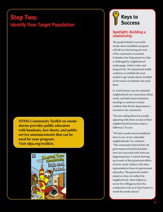 Developed by the NFPA, 1 Batterymarch Park, Quincy, MA 02169
The name and image of Sparky®
are trademarks of the NFPA.
3
Keys to
Success
Spotlight: Building a
relationship
The people behind a successful
smoke alarm installation program
will tell you that having the trust
of the community is essential.
Columbus Fire Department in Ohio
is challenged by neighborhood
youth gangs, violent crime, and
drug activity. The department builds
coalitions to establish the trust
needed to get smoke alarms installed
in the homes of residents who need
them.
Lt. David Sawyer says he’s attended
neighborhood civic association, block
watch, and faith-based institution
meetings in uniform to assure
residents that the fire department is
invested in the community.
“Not just calling them but actually
appearing with them at some of their
neighborhood functions makes a
difference,” he says.
“We had a smoke alarm installation
drive in one of our vulnerable
neighborhoods,” he continues.
“The community believed that city
government and political leaders
were not concerned with what was
happening there. I started showing
up at some of their grassroots efforts
to lower youth violence with other
representatives from city government
and police. The grassroots leaders
joined us when we walked the
neighborhood, which helped us
secure the willingness from the
community to let us in their homes to
install the smoke alarms.”
Step Two:
Identify Your Target Population
You’ve decided that you want to conduct a smoke alarm installation program.
You’ve even begun to assemble your planning committee. But who are you going to
target?
Some organizers of smoke alarm programs set an ambitious goal. They plan to
install alarms in every home. Other communities have successfully conducted
installation campaigns that take a far more limited approach. Some choose homes
within a single census tract. Others identify a particularly vulnerable population,
then try to reach out block by block.
The scope of your installation program will be determined by the resources
available to you and the nature of the community in which you live. Answer the
following questions. They will help you to take the next steps toward planning and
implementing a successful campaign.
How would you describe the size and population of your community?
Are there neighborhoods in your area that have had many fire deaths or have
the most fire runs? (Note: the local fire department will know the answer to this
question.)
What are the high-risk populations in your area?
What kinds of resources are available to you to conduct an installation
campaign?	
NFPA’s Community Toolkit on smoke
alarms provides public educators
with handouts, fact sheets, and public
service announcements that can be
used for your program.
Visit nfpa.org/toolkits.
 