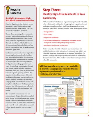 4
Step Three:
Identify High-Risk Residents in Your
Community
NFPA research shows that certain populations are particularly vulnerable
to fire-related deaths and injuries. By targeting these populations in your
smoke alarm installation efforts, you’ll be striking a significant blow
against the risk of death and harm from fire. These at-risk groups include:
• Young children
• Older adults
• People with disabilities
• Low-income communities, communities with many recent
immigrants from non-English speaking countries
• Residents of homes with security bars
But the home of a vulnerable individual, or even an entire at risk
neighborhood, never exists in isolation. A community is at risk if it has
vulnerable homes and those tend to be the homes of older adults. If a
neighbor is elderly and can’t get up on a ladder to test the smoke alarm,
then you’re at risk too. When you have vulnerable residents, you have a
vulnerable community.
Keys to
Success
Spotlight: Canvassing High-
Risk Multicultural Communities
Many fire departments find that door-to-door
canvassing is one of the best ways to reach
residents who need smoke alarms. That’s the
case for the Seattle Fire Department.
“Smoke alarm canvassing allows community
members to see and interact with firefighters
in a non-emergency situation,” says William
Mace, Seattle Fire Department Education and
Outreach Coordinator. “This builds trust in
the community and allows firefighters to hear
directly from residents how the work they do is
valued and appreciated.”
Smoke alarm canvasses there have targeted low-
income neighborhoods where fire incidents
have been the highest. Before the canvass, the
department posts flyers announcing the event.
To make sure that the canvassing is effective,
the department uses language interpreters
where there is a large concentration of people
with limited-English skills. For example, at
one mobile home park where 60 percent of the
homes had Spanish-speaking residents, the
department enlisted the services of Spanish-
speaking translators and interpreters from the
Seattle Chapter of the American Red Cross
Language Bank. They went door-to-door with
firefighters and educators. The Language Bank
has more than 300 volunteers who collectively
speak more than 60 different languages and
dialects.
“It is essential to have someone who can
communicate to the population being reached
out to in order to remove language and cultural
barriers,” says Mace. He said the department
was able to install 44 alarms at the mobile home
park event. “It would not have been successful
without Spanish-speaking interpreters and
staff.”
NFPA’s smoke alarm tip sheets are available
in multiple languages and have illustrations
representing various cultures.
Visit nfpa.org/safetytips.
 