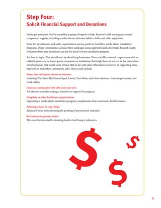5
Step Four:
Solicit Financial Support and Donations
You’ve got your plan. You’ve assembled a group of experts to help. But you’re still missing an essential
component: supplies, including smoke alarms, batteries, ladders, drills, and other equipment.
Some fire departments and safety organizations pursue grants to fund their smoke alarm installation
programs. Other communities conduct their campaign using equipment and labor that’s donated locally.
Donations from area businesses can pay for much of your installation program.
But how to begin? You should start by identifying businesses. These could be national corporations with an
outlet in your area, or home-grown companies or institutions that might have an interest in fire prevention.
Even businesses that would seem to have little to do with safety often share an interest in supporting plans
that work to make their community safer. These could include:
Stores that sell smoke alarms or batteries
Including Wal-Mart, The Home Depot, Lowe’s, True Value, and other hardware, home improvement, and
retail outlets.
Insurance companies with offices in your area
Ask them to consider making a donation to support the program.
Hospitals or other healthcare organizations
Supporting a smoke alarm installation program complements their community health mission.
Printing presses or copy shops
Approach them about donating the printing of promotional materials.
Restaurants or grocery stores
They may be interested in donating food to feed hungry volunteers.
 