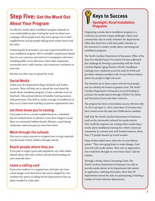7
Keys to Success
Spotlight: Rural Installation
Programs
Organizing a smoke alarm installation program in a
rural area can present unique challenges. Many rural
communities rely on small, volunteer fire departments.
Often they don’t have a full-time public educator or
the resources to conduct smoke alarm canvassing and
installation programs.
The North Carolina Department of Insurance, Office of the
State Fire Marshal Injury Prevention Division addressed
this challenge by forming a partnership with the North
Carolina Baptist Aging Ministry (BAM). Installation
trainings were conducted across the state for BAM and
provided volunteer installers with 10-year lithium battery
alarms for people in high-risk areas.
The churches are in close contact with the local people
and can identify the homes in greatest need. The North
Carolina Department of Insurance secured funding to
purchase the smoke alarms through a FEMA Fire Safety
and Prevention Grant and other resources.
The program has been a tremendous success. Between July
10, 2013 and April 11, 2014, more than 3,743 homes had
been visited across the state and 10,006 alarms installed.
Staff with The North Carolina Department of Insurance
work on the community outreach for smoke alarms.
They recall the response one evening when conducting a
smoke alarm installation training for a Native American
community in a remote area with limited resources. More
than 175 people showed up in bad weather.
Many of them didn’t know about the 10-year lithium
option. “They were going home to make changes. Each
team left with smoke alarms. They were so appreciative.
You would have thought we were Santa Claus,” said the
trainers.
Through a Smoke Alarm Canvassing Grant, The
North Carolina Department of Insurance was able to
provide smoke alarms to fire departments that submit
an application, outlining their plans. More than 90
departments around the state are participating, including a
number of rural volunteer departments.
Step Five: Get the Word Out
About Your Program
An effective smoke alarm installation program depends on
a successful publicity plan. Getting the word out about your
campaign will let people know that you’re going to be in their
neighborhood, and get people talking about smoke alarms and
fire safety.
Contacting the local media is one way to generate publicity for
your installation program. We’ve included a sample press release
that you can customize and send out to newspapers, television–
including public access television, which often emphasizes
community news–radio stations, and community newsletters in
your area.
But here are other ways to spread the word:
Social Media
Utilize your fire department’s blog, Facebook, and Twitter
accounts. These will help you to spread the word about the
smoke alarm installation program. Create a calendar event on
Facebook. Take and post photos of installer training sessions
with permission. Post links to media coverage of installations as
they occur. Guest tweet and blog on partner organization’s sites.
Let them know you’re coming
If you plan to be in a certain neighborhood on a scheduled
day, let residents know in advance. Leave door hangers or post
flyers on community bulletin boards–libraries, casual dining
restaurants, and some grocery stores have them.
Work through the schools
One way to contact parents in a targeted area is to get materials
into the hands of their children through schools.
Reach people where they are
If you plan to target a particular population–say, older adults–
identify places that cater to them and ask about handing out
your materials there.
Leave a calling card
If you miss residents in a targeted area, don’t give up. Leave
a door hanger to let them know that you’ve stopped by. Give
residents the option of calling the fire department to have an
alarm installed at a later date.
 