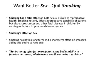 Want Better Sex - Quit Smoking

• Smoking has a fatal effect on both sexual as well as reproductive
  health. Smoking not only affects reproductive capability of parents
  but also causes cancer and other fatal diseases in children by
  causing mutations in genes and chromosomes.

• Smoking's Effect on Sex

• Smoking has both a long term and a short term effect on smoker's
  ability and desire to have sex:


• "But instantly, after just one cigarette, the bodies ability to
  function decreases, which means erections can be a problem."
 