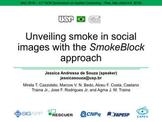 Unveiling smoke in social
images with the SmokeBlock
approach
Jessica Andressa de Souza (speaker)
jessicasouza@usp.br
Mirela T. Cazzolato, Marcos V. N. Bedo, Alceu F. Costa, Caetano
Traina Jr., Jose F. Rodrigues Jr. and Agma J. M. Traina
SAC 2016 – 31 𝑠𝑡
ACM Symposium on Applied Computing – Pisa, Italy (April 4-8, 2016)
 