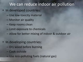 We can reduce indoor air pollution
• In developed countries:
– Use low-toxicity material
– Monitor air quality
– Keep rooms clean
– Limit exposure to chemicals
– Allow for better mixing of indoor & outdoor air
• In developing countries:
– Dry wood before burning
– Cook outside
– Use less-polluting fuels (natural gas)
 