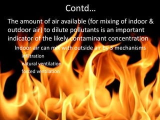 • The amount of air available (for mixing of indoor &
outdoor air) to dilute pollutants is an important
indicator of the likely contaminant concentration
– Indoor air can mix with outside air by 3 mechanisms
• infiltration
• natural ventilation
• forced ventilation
Contd…
 