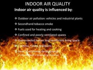 12
INDOOR AIR QUALITY
Indoor air quality is influenced by:
 Outdoor air pollution: vehicles and industrial plants
 Secondhand tobacco smoke
 Fuels used for heating and cooking
 Confined and poorly ventilated spaces
 Overcrowded homes and insufficient living space
 Customs, habits, traditions
 Level of economic development:
Industrialized ≠ developing countries
 
