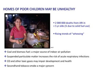 13
 2 000 000 deaths from ARI in
< 5 yr olds (½ due to solid fuel use)
 Rising trends of “wheezing”
 Coal and biomass fuel: a major source of indoor air pollution
 Suspended particulate matter increases the risk of acute respiratory infections
 CO and other toxic gases may impair development and health
 Secondhand tobacco smoke a major concern
HOMES OF POOR CHILDREN MAY BE UNHEALTHY
WHO
 