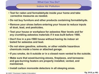 Fig. 19-21, p. 461
What Can You Do?
Indoor Air Pollution
• Test for radon and formaldehyde inside your home and take
corrective measures as needed.
• Do not buy furniture and other products containing formaldehyde.
• Remove your shoes before entering your house to reduce inputs
of dust, lead, and pesticides.
• Test your house or workplace for asbestos fiber levels and for
any crumbling asbestos materials if it was built before 1980.
• Don't live in a pre-1980 house without having its indoor air
tested for asbestos and lead.
• Do not store gasoline, solvents, or other volatile hazardous
chemicals inside a home or attached garage.
• If you smoke, do it outside or in a closed room vented to the outside.
• Make sure that wood-burning stoves, fireplaces, and kerosene-
and gas-burning heaters are properly installed, vented, and
maintained.
• Install carbon monoxide detectors in all sleeping areas.
 