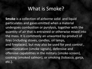 What is Smoke?
Smoke is a collection of airborne solid and liquid
particulates and gases emitted when a material
undergoes combustion or pyrolysis, together with the
quantity of air that is entrained or otherwise mixed into
the mass. It is commonly an unwanted by-product of
fires (including stoves, candles, oil lamps,
and fireplaces), but may also be used for pest control ,
communication (smoke signals), defensive and
offensive capabilities in the military (smoke-screen),
cooking (smoked salmon), or smoking (tobacco, ganja,
etc.).
 