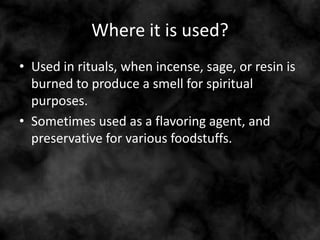 Where it is used?
• Used in rituals, when incense, sage, or resin is
burned to produce a smell for spiritual
purposes.
• Sometimes used as a flavoring agent, and
preservative for various foodstuffs.
 