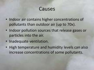 Causes
• Indoor air contains higher concentrations of
pollutants than outdoor air (up to 70x).
• Indoor pollution sources that release gases or
particles into the air.
• Inadequate ventilation.
• High temperature and humidity levels can also
increase concentrations of some pollutants.
 