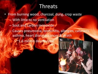Threats
• From burning wood, charcoal, dung, crop waste
– With little to no ventilation
– Soot and carbon monoxide
– Causes pneumonia, bronchitis, allergies, cataracts,
asthma, heart disease, cancer & death
• ~1.6 million deaths/year
 