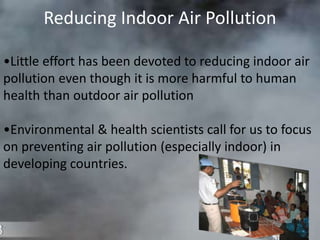 Reducing Indoor Air Pollution
•Little effort has been devoted to reducing indoor air
pollution even though it is more harmful to human
health than outdoor air pollution
•Environmental & health scientists call for us to focus
on preventing air pollution (especially indoor) in
developing countries.
 