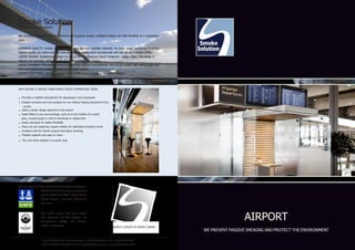 AIRPORT 
WE PREVENT PASSIVE SMOKING AND PROTECT THE ENVIRONMENT 
Smoke Solution 
A BRIDGE BETWEEN PEOPLE 
We are proud to supply the best products with superior quality, intelligent design and high flexibility at a competitive 
price. 
SUPERIOR QUALITY: Smoke Solution selects only the best possible materials. As every single component is of the 
highest quality, our cabins not only look stylish, they also function exceptionally well and are very reliable. INTEL-LIGENT 
DESIGN: Scandinavian design by one of the most talented Danish designers - Jesper Olsen. The design is 
elegant and exclusive, which fits with all interior architecture. 
HIGHLY FLEXIBLE: The modular system fulfills many different requirements, and we can supply both without door and 
with self-closing door system, as well as semi-open system. 
COMPETITIVE PRICE: Optimized global supply chain ensures quality is not compromised. 
WHY BUYING A SMOKE CABIN MAKES GOOD COMMERCIAL SENSE 
• Provides a healthy atmosphere for passengers and employees 
• Enables smokers and non-smokers to mix without feeling discomfort from 
smoke 
• Adds a stylish design element to the airport 
• Easily fitted in any surroundings, such as in the middle of a social 
area, unused areas or next to terminals or restaurants 
• Easily relocated for added flexibility 
• Does not use expensive square-meters for dedicated smoking rooms 
• Smokers look for transit airports that allow smoking 
• Flexible capacity and easy to clean 
• The only thing needed is a power plug 
Smoke Solution ApS • Cordozasvinget 6, 2680 Solrød Strand • Tel: +63 (02) 695 9952 
Mob: +63 (0) 915 777 4103 • E-mail: tc@smokesolution.com • www.smokesolution.com 
We are proud to have achieved the following certificates: 
Our smoke cabins have been tested 
and approved by the Institute for 
Occupational Safety and Health, 
“BGIA”, in Germany. 
Certification to the quality management 
system DS/EN ISO 9001, issued by Det 
Norske Veritas, Business Assurance, 
Denmark. 
WORLD LEADER IN SMOKE CABINS 
 