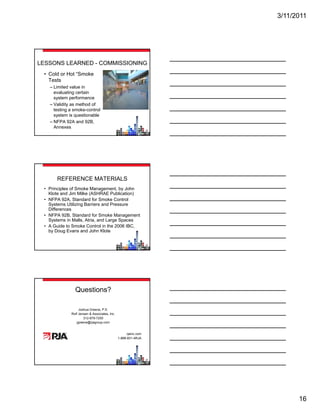 3/11/2011




LESSONS LEARNED - COMMISSIONING
 • Cold or Hot “Smoke
   Tests
   – Limited value in
     evaluating certain
     system performance
   – Validity as method of
     testing a smoke-control
     system is questionable
   – NFPA 92A and 92B,
     Annexes




      REFERENCE MATERIALS
 • Principles of Smoke Management, by John
   Klote and Jim Milke (ASHRAE Publication)
 • NFPA 92A, Standard for Smoke Control
   Systems Utilizing Barriers and Pressure
   Differences
 • NFPA 92B, Standard for Smoke Management
   Systems in Malls, Atria, and Large Spaces
 • A Guide to Smoke Control in the 2006 IBC,
   by Doug Evans and John Klote




               Questions?

                   Joshua Greene, P.E.
             Rolf Jensen & Associates, Inc.
                      312-879-7200
                 jgreene@rjagroup.com
                 j      @j


                                                    rjainc.com
                                              1-888-831-4RJA




                                                                       16
 