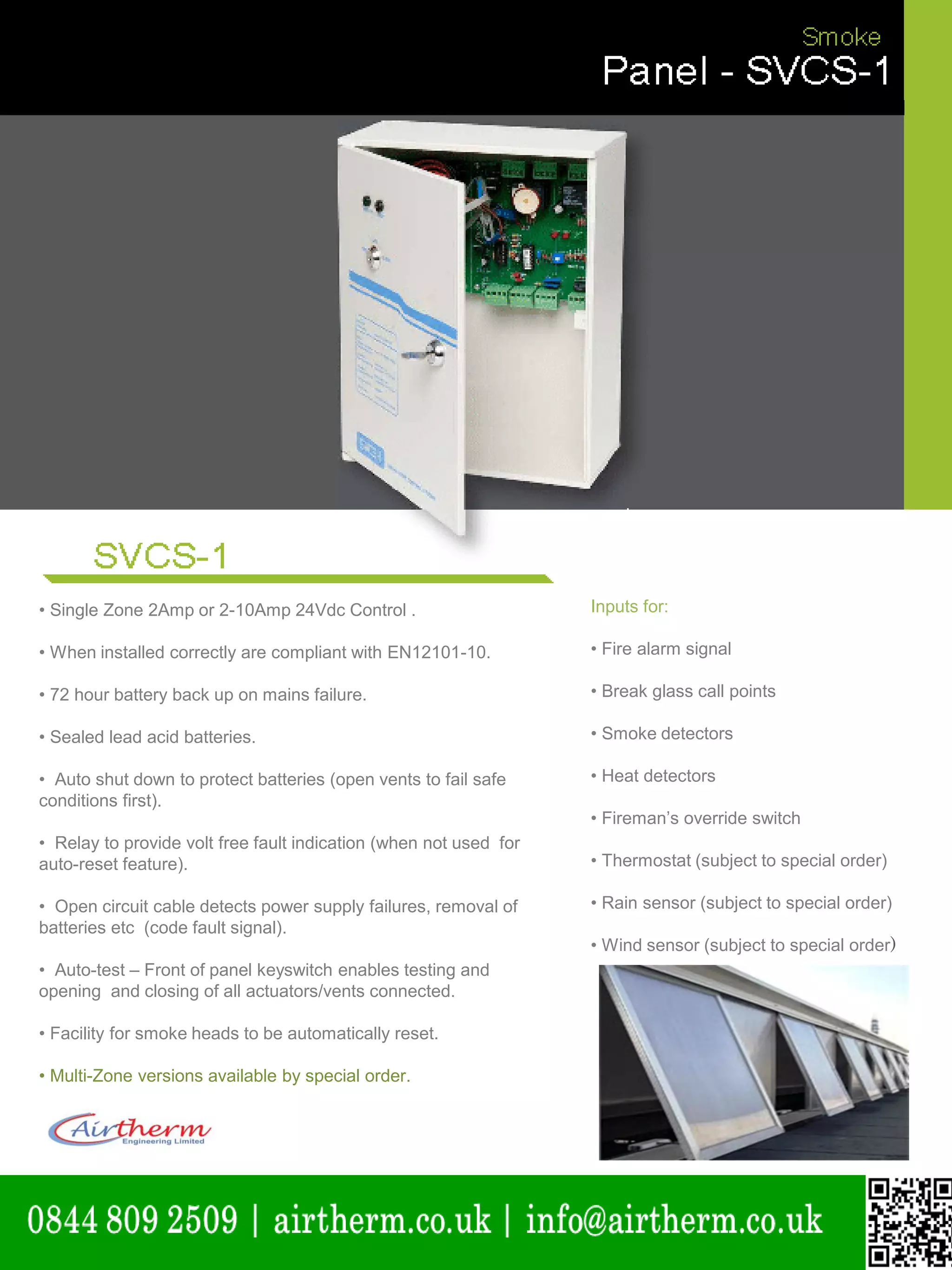 natural ventilation technical submission
• Single Zone 2Amp or 2-10Amp 24Vdc Control . Inputs for:
• When installed correctly are compliant with EN12101-10. • Fire alarm signal
• 72 hour battery back up on mains failure. • Break glass call points
• Sealed lead acid batteries. • Smoke detectors
• Auto shut down to protect batteries (open vents to fail safe • Heat detectors
conditions first).
• Fireman’s override switch
• Relay to provide volt free fault indication (when not used for
auto-reset feature). • Thermostat (subject to special order)
• Open circuit cable detects power supply failures, removal of • Rain sensor (subject to special order)
batteries etc (code fault signal).
• Wind sensor (subject to special order)
• Auto-test – Front of panel keyswitch enables testing and
opening and closing of all actuators/vents connected.
• Facility for smoke heads to be automatically reset.
• Multi-Zone versions available by special order.