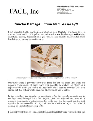 Smoke Damage… from 40 miles away?!

I just completed a fine art claim evaluation from Chubb. I was hired to look
over an estate in the Los Angeles area to determine smoke damage to fine art,
sculpture, frames, decorated and gilt surfaces and murals that resulted from
brush fires 2 years ago, 40 miles away.




        In the entry, there were 5 vaulted ceilings similar to this one, except the crown moldings were gold


Obviously, there is probably more dust from the last two years than there are
deposits from smoke. It might have been possible to analyze the “dust” with
sophisticated analytical means to determine the difference between dust and
smoke but that option would have cost $1,000′s and was rejected.

In the end, there are actually two questions: 1. Are there smoke deposits and 2.
Do they cause damage? Since the analysis option was rejected, the presence of
deposits from smoke was impossible for me to see with the naked eye. So, that
question is unanswerable. So, my visit was to confirm or reject the claim of
damage as a result of smoke deposits.

I carefully went through 10 pages of itemized objects that were represented in the
 