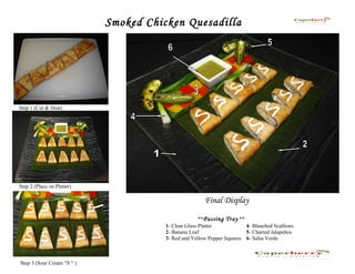 Smoked Chicken Quesadilla




Step 1 (Cut & Heat)




Step 2 (Place on Platter)

                                                       Final Display

                                                      **Passing Tray **
                                       1- Clear Glass Platter           4- Blanched Scallions
                                       2- Banana Leaf                   5- Charred Jalapeños
                                       3- Red and Yellow Pepper Squares 6- Salsa Verde



Step 3 (Sour Cream “S “ )
 