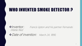 WHO INVENTED SMOKE DETECTOR ?
Inventor: Francis Upton and his partner Fernando
Dibble filed
Date of invention: March 24, 1890,
4
 