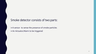 Smoke detector consists of two parts:
A sensor to sense the presence of smoke particles
An Actuator/Alarm to be triggered
6
 