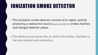 IONIZATION SMOKE DETECTOR
• The ionization smoke detector consists of an alpha particle
producing a radioactive source (americium-241), a smoke chamber,
and charged detector plates.
• The alpha source causes the air within the smoke chamber to
become ionized and conductive.
9
 