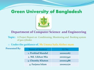 Green University of Bangladesh
Department of Computer Science and Engineering
Topic: A Project Report on Conditioning, Monitoring and Booking system
of gas cylinder.
Presented By: Name of Student ID No
1. Prohlad Mandal 201002267
2. Md. Likhan Mia 201002340
3. Chumky Khatun 201002486
4. Farjana Islam 201002270
o Under the guidance of. Ms Umma Syda Akther mam
 