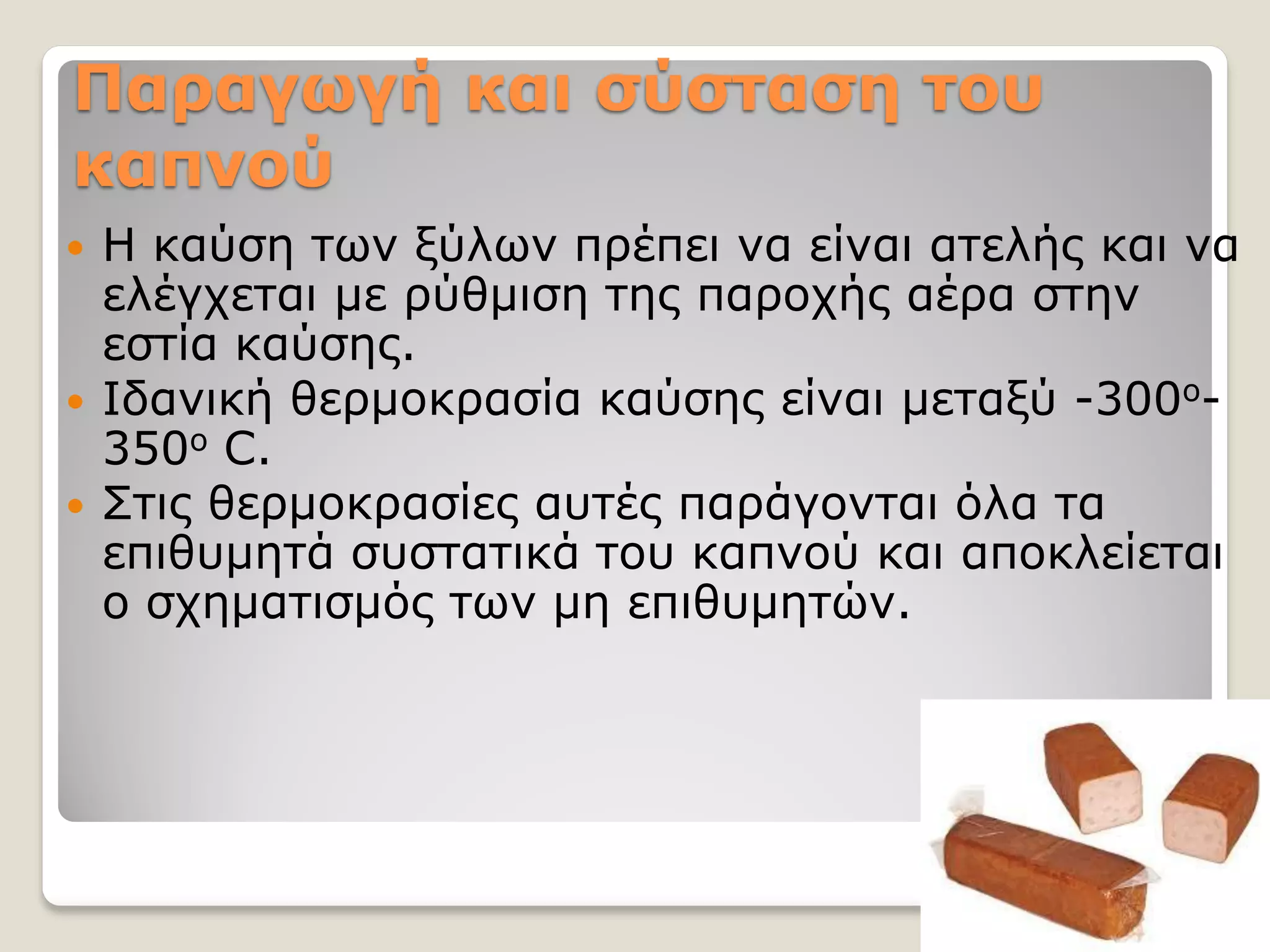  Η καύση των ξύλων πρέπει να είναι ατελής και να
ελέγχεται με ρύθμιση της παροχής αέρα στην
εστία καύσης.
 Ιδανική θερμοκρασία καύσης είναι μεταξύ -300ο-
350ο C.
 Στις θερμοκρασίες αυτές παράγονται όλα τα
επιθυμητά συστατικά του καπνού και αποκλείεται
ο σχηματισμός των μη επιθυμητών.
Παραγωγή και σύσταση του
καπνού
 