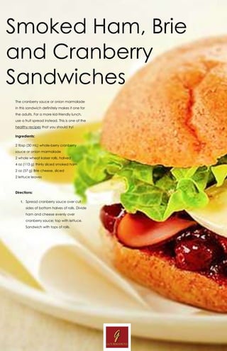 www.Gourmandia.org.uk
Smoked Ham, Brie
and Cranberry
Sandwiches
The cranberry sauce or onion marmalade
in this sandwich definitely makes it one for
the adults. For a more kid-friendly lunch,
use a fruit spread instead. This is one of the
healthy recipes that you should try!
Ingredients:
2 tbsp (30 mL) whole-berry cranberry
sauce or onion marmalade
2 whole wheat kaiser rolls, halved
4 oz (113 g) thinly sliced smoked ham
2 oz (57 g) Brie cheese, sliced
2 lettuce leaves
Directions:
1. Spread cranberry sauce over cut
sides of bottom halves of rolls. Divide
ham and cheese evenly over
cranberry sauce; top with lettuce.
Sandwich with tops of rolls.
 
