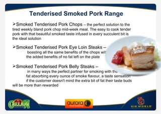 Tenderised Smoked Pork Range
Smoked Tenderised Pork Chops – the perfect solution to the
tired weekly bland pork chop mid-week meal. The easy to cook tender
pork with that beautiful smoked taste infused in every succulent bit is
the ideal solution
Smoked Tenderised Pork Eye Loin Steaks –
boasting all the same benefits of the chops with
the added benefits of no fat left on the plate
Smoked Tenderised Pork Belly Steaks –
in many ways the perfect partner for smoking with the
fat absorbing every ounce of smoke flavour, a taste sensation
if the customer doesn't mind the extra bit of fat their taste buds
will be more than rewarded
 