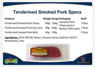 Tenderised Smoked Pork Specs
Products Weight RangePackaging Shelf
Tenderised Smoked Pork Chops 100g - 160g Standard Pork
Chops pack or
Rasher Coffin pack
7 Days
Tenderised Smoked Pork Eye Loins 80g - 140g 7 Days
Tenderised Smoked Pork Belly 85g - 150g 7 Days
Ingredients: {Pork (90.5%) Water, Glucose Syrup, Stabiliser (Di/Tri
Phosphates), Salt,
 