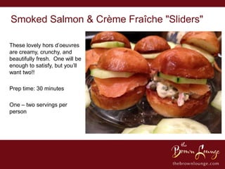 Smoked Salmon & Crème Fraîche "Sliders"

These lovely hors d’oeuvres
are creamy, crunchy, and
beautifully fresh. One will be
enough to satisfy, but you’ll
want two!!

Prep time: 30 minutes

One – two servings per
person
 