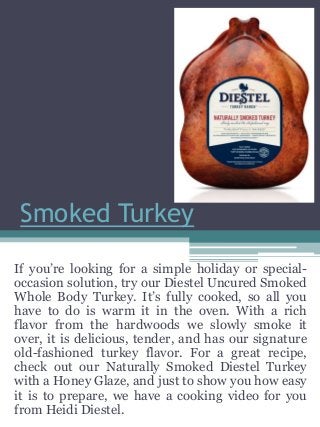 Smoked Turkey
If you’re looking for a simple holiday or special-
occasion solution, try our Diestel Uncured Smoked
Whole Body Turkey. It’s fully cooked, so all you
have to do is warm it in the oven. With a rich
flavor from the hardwoods we slowly smoke it
over, it is delicious, tender, and has our signature
old-fashioned turkey flavor. For a great recipe,
check out our Naturally Smoked Diestel Turkey
with a Honey Glaze, and just to show you how easy
it is to prepare, we have a cooking video for you
from Heidi Diestel.
 