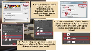 4 –Faça o mesmo no Editor
de gradiente. Já no
“Preenchimento de
Gradiente”, aplique as
configurações ao lado, só
depois dê OK.
5 – Selecione “Plano de Fundo” e clique
sobre a tecla “delete”. Agora selecione
“Camada 1” e pressione Ctrl + J para
duplicar a camada. Deixe a copia
invisível.
6 – Agora volte para a primeira camada e
clique sobre o ícone de “Criar nova camada
de preenchimento ou de ajuste”.
 