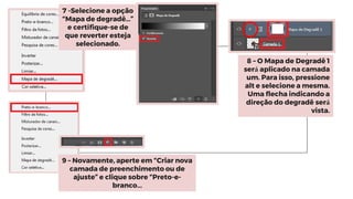 7 -Selecione a opção
“Mapa de degradê…”
e certifique-se de
que reverter esteja
selecionado.
8 – O Mapa de Degradê 1
será aplicado na camada
um. Para isso, pressione
alt e selecione a mesma.
Uma flecha indicando a
direção do degradê será
vista.
9 – Novamente, aperte em “Criar nova
camada de preenchimento ou de
ajuste” e clique sobre “Preto-e-
branco...
 