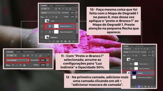11 - Com “Preto-e-Branco 1”
selecionado, arrume as
configurações para “Luz
Indireta” e Opacidade 50%.
12 - Na primeira camada, adicione mais
uma camada clicando em alt +
“adicionar mascara de camada”.
10 - Faça mesma coisa que foi
feita com o Mapa de Degradê 1
no passo 8, mas dessa vez
aplique o “preto-e-Branco 1” ao
Mapa de Degradê 1. Preste
atenção na pequena flecha que
aparece;
 