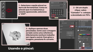 Usando o pincel:
1 – Selecione a opção pincel na
barra de ferramentas. Como os
pinceis que nós baixamos já
estarão aparecendo, selecione
o “2197”.
2 – Dê um duplo
clique sobre
“Camada 1” e coloque
a densidade em 70%.
3 – Aplique apenas duas
pinceladas, tente usar a imagem
ao lado como uma referência.
(Obviamente nenhum trabalho
será igual o outro). Para girar a
imagem, pressione R e arraste.
 