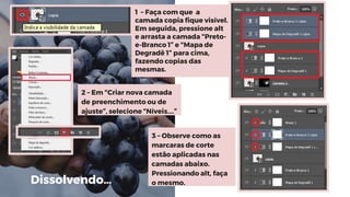 1 – Faça com que a
camada copia fique visível.
Em seguida, pressione alt
e arrasta a camada “Preto-
e-Branco 1” e “Mapa de
Degradê 1” para cima,
fazendo copias das
mesmas.
2 – Em “Criar nova camada
de preenchimento ou de
ajuste”, selecione “Níveis....”
3 – Observe como as
marcaras de corte
estão aplicadas nas
camadas abaixo.
Pressionando alt, faça
o mesmo.Dissolvendo…
 