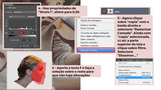 4 – Nas propriedades de
“Níveis 1”, altere para 0,59.
5 – Agora clique
sobre “copia” com o
botão direito e
selecione “Rasterizar
Camada”. Ainda com
“copia” selecionada,
vá até a parte
superior da tela e
clique sobre filtro.
Selecione
“Dissolver....”
4 – Aperte a tecla F e faça a
seleção sobre o rosto para
que não haja alterações
 