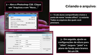 Criando o arquivo:
3 - Em seguida, ajuste as
configurações de altura para
“2600”, largura: “3000” e o
plano de fundo para branco.
Dê um OK.
2 – Abra o Photoshop CS6. Clique
em “Arquivos e em “Novo….”
1 – Vá até aluno compartihado e baixe a
pasta de nome “smoke effect”. Lá estarão
Todos os arquivos dos quais você
precisará.
 