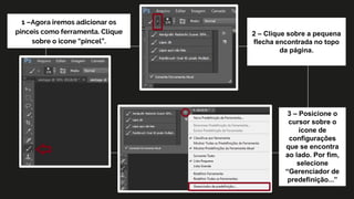 1 –Agora iremos adicionar os
pinceis como ferramenta. Clique
sobre o icone “pincel”.
2 – Clique sobre a pequena
flecha encontrada no topo
da página.
3 – Posicione o
cursor sobre o
ícone de
configurações
que se encontra
ao lado. Por fim,
selecione
“Gerenciador de
predefinição...”
 