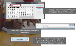 6 – Faça o mesmo com a outra pasta de
pinceis. Por fim, em “Gerenciador de
Predefinição”, clique em “Concluído”.
5 – Na pasta onde o arquivo foi extraído,
selecione-o.
4 - Na opção “Tipo:” selecione “Pinceis.”
Em seguida, clique em “Carregar”.
 
