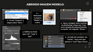 ABRINDO IMAGEM MODELO:
1 - Vá em “Arquivo” e
clique sobre “Abrir...”
2 –
Selecione
o arquivo
“Model” e
o abra. 3 - Após a imagem estar inserida
no photoshop, clique em “criar
nova camada de preenchimento
ou ajuste” em seguida, “Níveis...”
4 -Defina os níveis
para “20”, “0,53” e
“242”. 5 - Ao lado de camadas, em
“canais”, faça com que
apenas o “azul” fique visível.
 