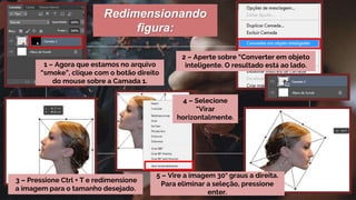 1 – Agora que estamos no arquivo
“smoke”, clique com o botão direito
do mouse sobre a Camada 1.
2 – Aperte sobre “Converter em objeto
inteligente. O resultado está ao lado.
3 – Pressione Ctrl + T e redimensione
a imagem para o tamanho desejado.
4 – Selecione
“Virar
horizontalmente.
Redimensionando
figura:
5 – Vire a imagem 30° graus a direita.
Para eliminar a seleção, pressione
enter.
 