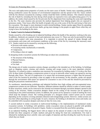 © Center for Promoting Ideas, USA www.ijastnet.com
185
The toxic and asphyxiation properties of smoke are the main cause of deaths. Smoke mass expanding gradually
during combustion causes the increase of environmental temperature and the spread of the fire. Gases emitted
with the fire obstruct evacuation by creating a smoke cloud that limits visibility distance. This situation increases
the risk of death by extending the time during which people are exposed to toxic and asphyxiating gases (13). In
addition, the smoke cloud caused by the fire prevents the fire department from reaching the scene and responding
to the fire. The same situation also prevents the medical department from helping people who are exposed to
poisonous smoke. Time losses affect the health of people who are at the scene of the fire and trying to find exits
for evacuation. This danger is more dominant in multi-storied buildings. Smoke reaches upper floors by spreading
through areas such as stairs and elevator shafts, giving more damage to the people on upper floors when they are
trying to leave the building by the stairs.
2. Smoke Control in Industrial Buildings
Smoke caused by a fire breaking out in industrial buildings affects the health of the operators working in the area.
In addition, chemicals are exposed to heat and explosions may occur (1). These can only be prevented by taking
smoke under control with some precautions. It is important to prevent the spread of smoke through safe
environments and create safe environment conditions at the scene of the fire by evacuating the necessary areas
(13). Smoke control can be ensured by carrying out the following;
 Division with smoke curtains
 Evacuating smoke mechanically or naturally,
 Compression,
 Providing a clean air supply.
In designing smoke evacuation systems the followings are taken into consideration;
 The structure of the building,
 Physical features,
 Intended use,
 Fire load.
The design aim of smoke evacuation systems changes according to the intended use of the building. In buildings
such as shopping centers, cinemas and schools, creating safe escape routes is the most important criterion.
Therefore, it is aimed to create a smokeless area necessary for evacuation by holding smoke 2-3 m above the floor
(10). In these kinds of buildings a compression system is set up in stairwells where smoke can spread by moving
through other floors. The aim of compression is to ensure that environment pressure is higher than the pressure
value of the fire location by providing a clear air supply to the environment. In this situation, smoke can spread
through the environment when doors are opened for evacuation in case of fire and this should be prevented by
taking the precautions mentioned above.
As warehouses, manufacturing workshops and industrial facilities have high ceilings and non-segmented areas,
compression systems are not sufficient. Therefore, different solutions should be offered in order to control smoke.
In these structures, smoke can be removed to the external environment through evacuation dampers opened in the
ceiling of the structure. Smoke evacuation dampers found on the ceiling of the structure can be opened by
connecting to the central automation system. In addition, the system can be opened as a result of melting the wires
which keep the dampers closed. The working principles of a designed smoke control system can be created
depending on the scenarios covering automatic detection and extinguishing systems. However, smoke screens can
lose their effect depending on ceiling height. In such a situation, the building is divided into zones and smoke can
be controlled with evacuation dampers and clean air fans for every zone.
A second method in smoke evacuation in multi-storied buildings is the implementation of mechanical smoke
evacuation systems. In buildings with sprinklers, smoke evacuation zones are placed in parallel with sprinkler
zones and fire is extinguished at the point it begins. Smoke is evacuated from this area before spreading.
In an industrial building, the biggest factor with an impact on the amount of smoke is the fire load. Fires are
divided into three categories of small, medium and great by taking fire load into consideration. Fire load is
obtained by multiplying lower calorific vales and weights of materials and then dividing the result by the area in
which they are found.
 